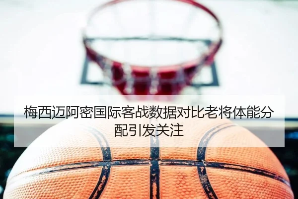 梅西迈阿密国际客战数据对比老将体能分配引发关注